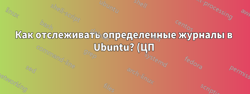 Как отслеживать определенные журналы в Ubuntu? (ЦП)