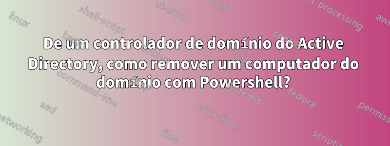 De um controlador de domínio do Active Directory, como remover um computador do domínio com Powershell?