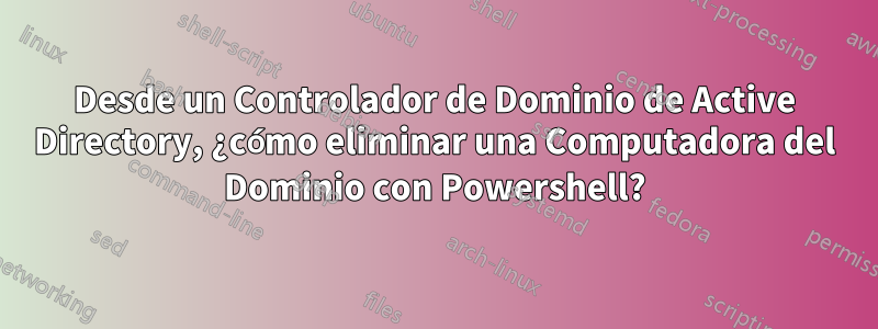 Desde un Controlador de Dominio de Active Directory, ¿cómo eliminar una Computadora del Dominio con Powershell?