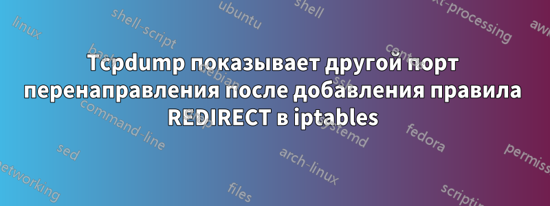 Tcpdump показывает другой порт перенаправления после добавления правила REDIRECT в iptables