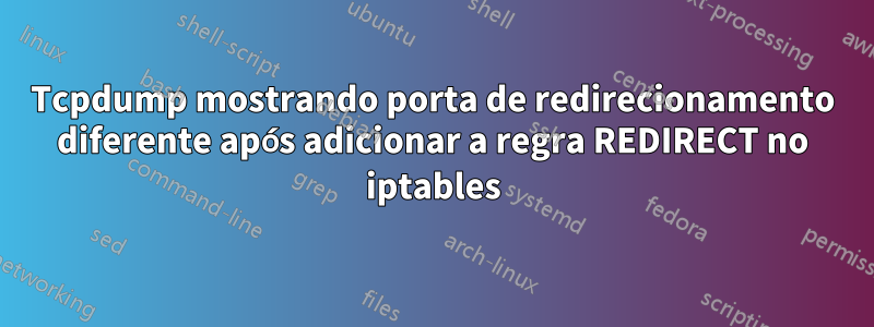 Tcpdump mostrando porta de redirecionamento diferente após adicionar a regra REDIRECT no iptables