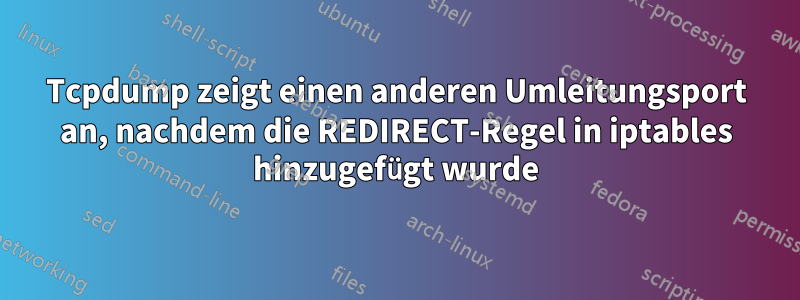 Tcpdump zeigt einen anderen Umleitungsport an, nachdem die REDIRECT-Regel in iptables hinzugefügt wurde
