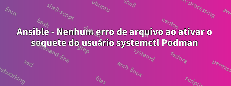 Ansible - Nenhum erro de arquivo ao ativar o soquete do usuário systemctl Podman