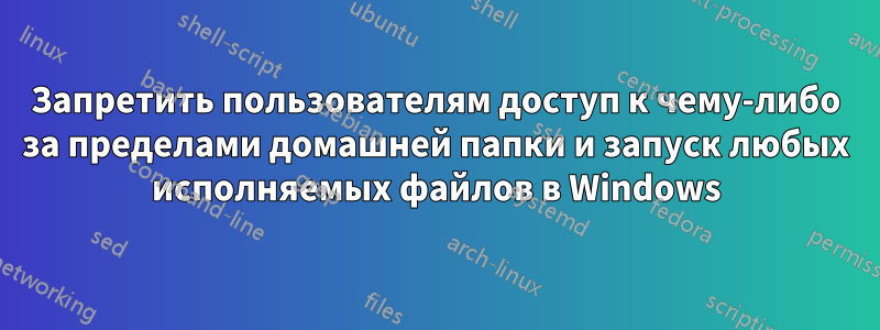 Запретить пользователям доступ к чему-либо за пределами домашней папки и запуск любых исполняемых файлов в Windows