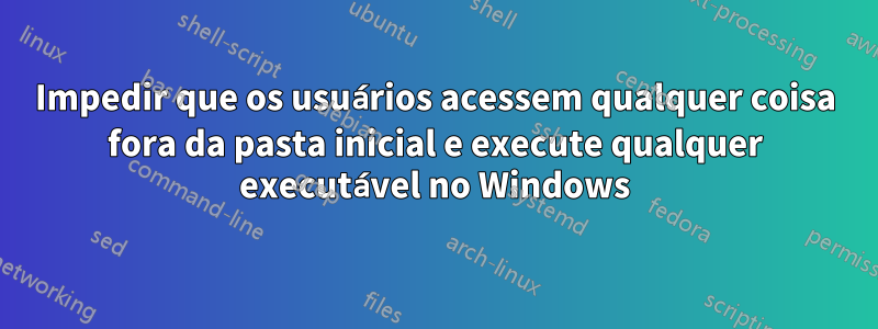 Impedir que os usuários acessem qualquer coisa fora da pasta inicial e execute qualquer executável no Windows