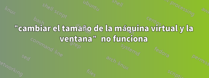"cambiar el tamaño de la máquina virtual y la ventana" no funciona