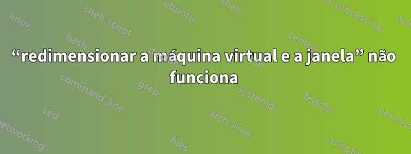 “redimensionar a máquina virtual e a janela” não funciona