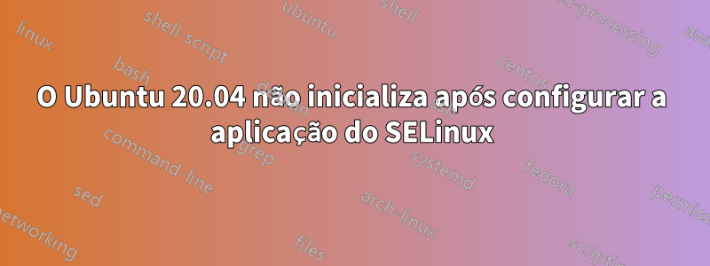 O Ubuntu 20.04 não inicializa após configurar a aplicação do SELinux