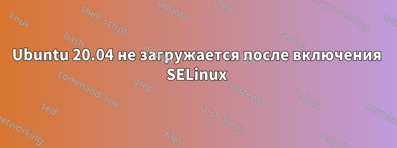 Ubuntu 20.04 не загружается после включения SELinux