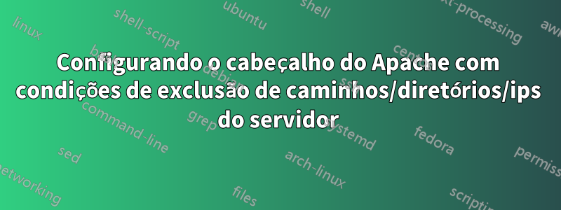 Configurando o cabeçalho do Apache com condições de exclusão de caminhos/diretórios/ips do servidor