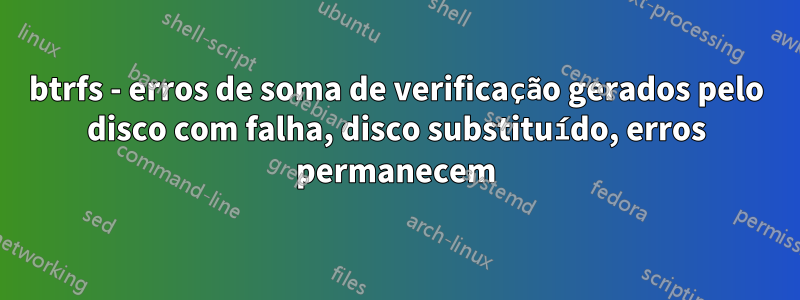 btrfs - erros de soma de verificação gerados pelo disco com falha, disco substituído, erros permanecem