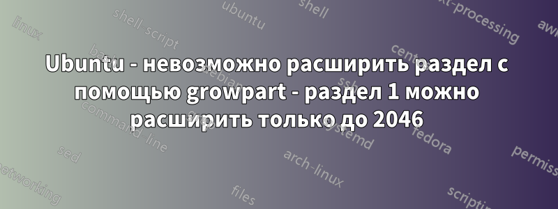 Ubuntu - невозможно расширить раздел с помощью growpart - раздел 1 можно расширить только до 2046