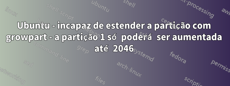 Ubuntu - incapaz de estender a partição com growpart - a partição 1 só poderá ser aumentada até 2046