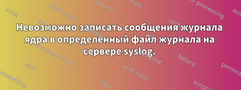 Невозможно записать сообщения журнала ядра в определенный файл журнала на сервере syslog.