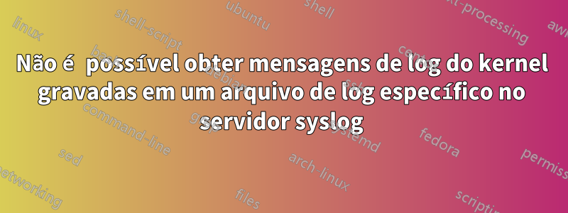 Não é possível obter mensagens de log do kernel gravadas em um arquivo de log específico no servidor syslog