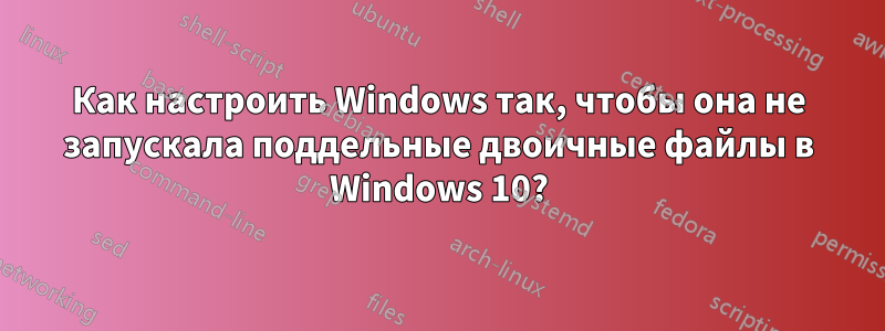Как настроить Windows так, чтобы она не запускала поддельные двоичные файлы в Windows 10?
