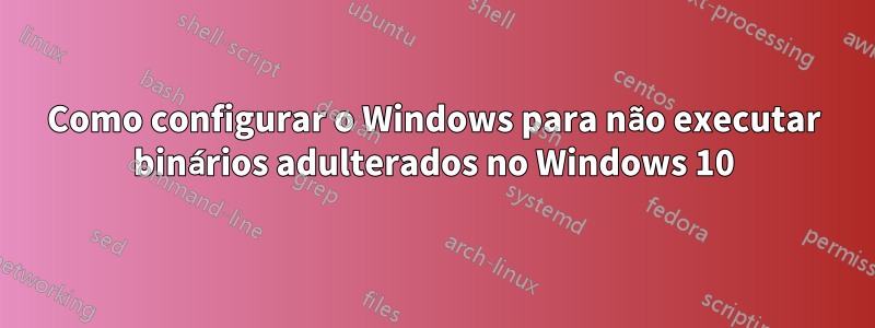 Como configurar o Windows para não executar binários adulterados no Windows 10