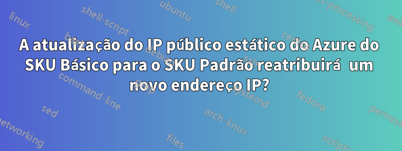 A atualização do IP público estático do Azure do SKU Básico para o SKU Padrão reatribuirá um novo endereço IP?