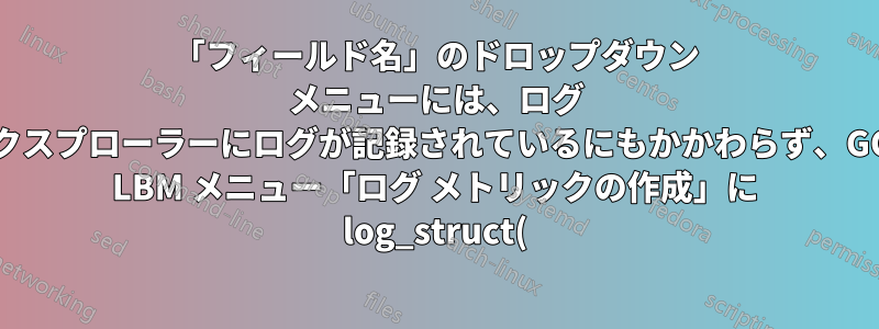 「フィールド名」のドロップダウン メニューには、ログ エクスプローラーにログが記録されているにもかかわらず、GCP LBM メニュー「ログ メトリックの作成」に log_struct() で記録された jsonPayload が表示されません。