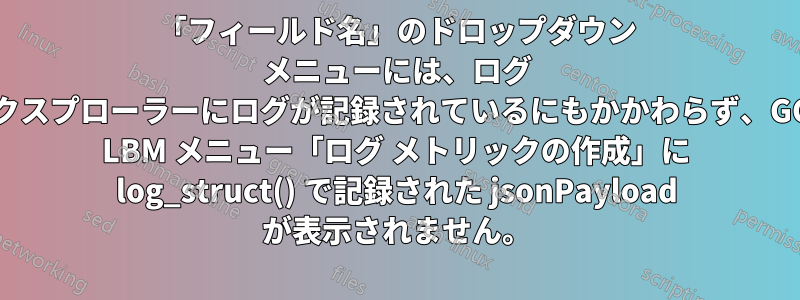 「フィールド名」のドロップダウン メニューには、ログ エクスプローラーにログが記録されているにもかかわらず、GCP LBM メニュー「ログ メトリックの作成」に log_struct() で記録された jsonPayload が表示されません。