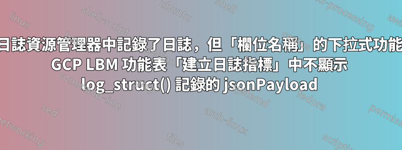 儘管日誌資源管理器中記錄了日誌，但「欄位名稱」的下拉式功能表在 GCP LBM 功能表「建立日誌指標」中不顯示 log_struct() 記錄的 jsonPayload