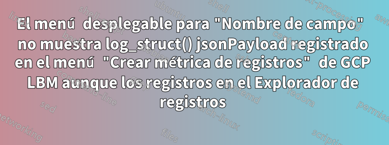 El menú desplegable para "Nombre de campo" no muestra log_struct() jsonPayload registrado en el menú "Crear métrica de registros" de GCP LBM aunque los registros en el Explorador de registros