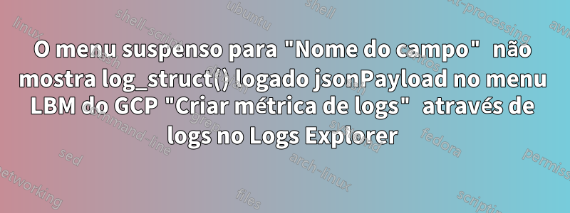 O menu suspenso para "Nome do campo" não mostra log_struct() logado jsonPayload no menu LBM do GCP "Criar métrica de logs" através de logs no Logs Explorer