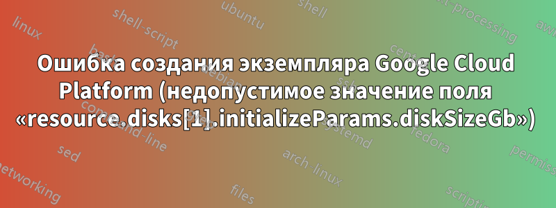 Ошибка создания экземпляра Google Cloud Platform (недопустимое значение поля «resource.disks[1].initializeParams.diskSizeGb»)