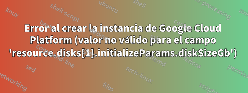 Error al crear la instancia de Google Cloud Platform (valor no válido para el campo 'resource.disks[1].initializeParams.diskSizeGb')