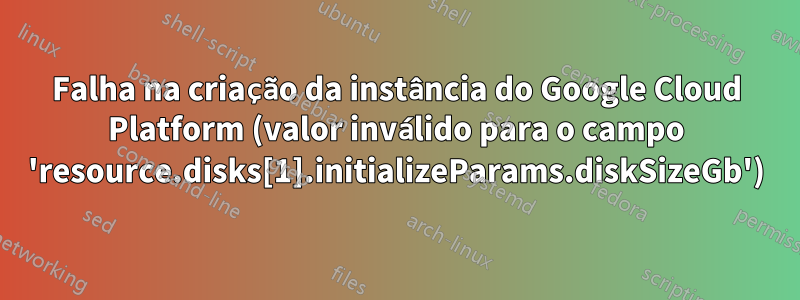 Falha na criação da instância do Google Cloud Platform (valor inválido para o campo 'resource.disks[1].initializeParams.diskSizeGb')