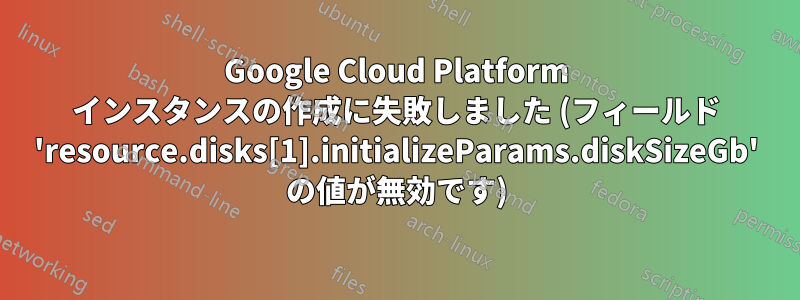 Google Cloud Platform インスタンスの作成に失敗しました (フィールド 'resource.disks[1].initializeParams.diskSizeGb' の値が無効です)