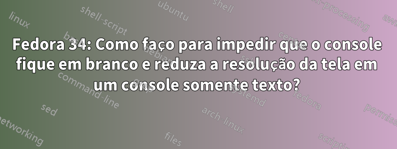 Fedora 34: Como faço para impedir que o console fique em branco e reduza a resolução da tela em um console somente texto?