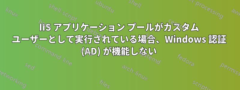 IIS アプリケーション プールがカスタム ユーザーとして実行されている場合、Windows 認証 (AD) が機能しない