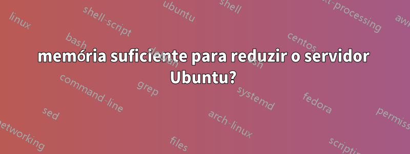 memória suficiente para reduzir o servidor Ubuntu?