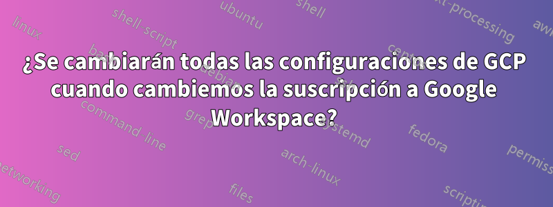 ¿Se cambiarán todas las configuraciones de GCP cuando cambiemos la suscripción a Google Workspace?