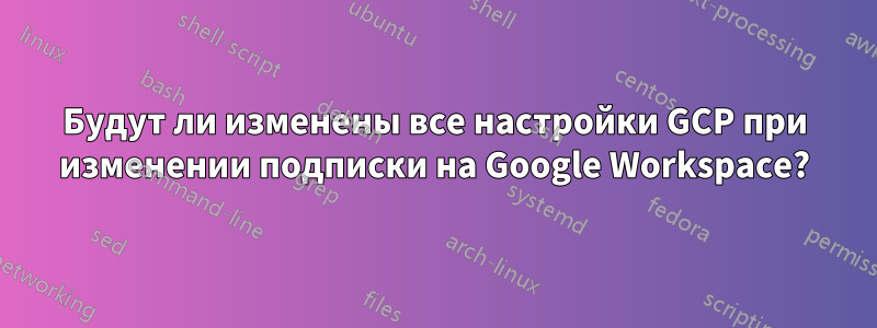 Будут ли изменены все настройки GCP при изменении подписки на Google Workspace?