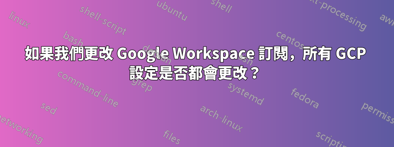 如果我們更改 Google Workspace 訂閱，所有 GCP 設定是否都會更改？