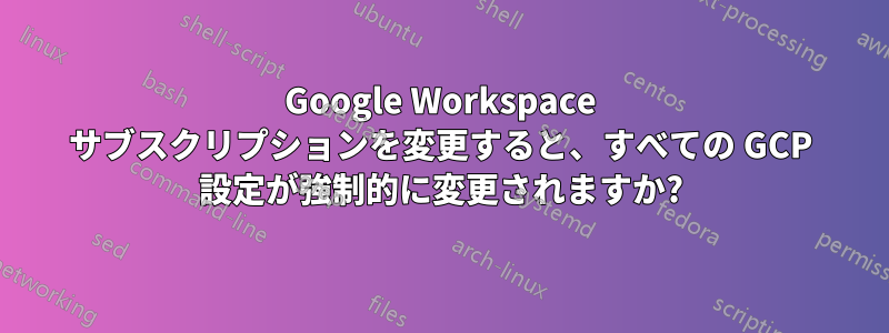 Google Workspace サブスクリプションを変更すると、すべての GCP 設定が強制的に変更されますか?