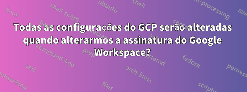 Todas as configurações do GCP serão alteradas quando alterarmos a assinatura do Google Workspace?