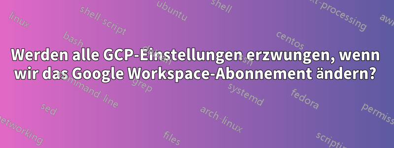 Werden alle GCP-Einstellungen erzwungen, wenn wir das Google Workspace-Abonnement ändern?