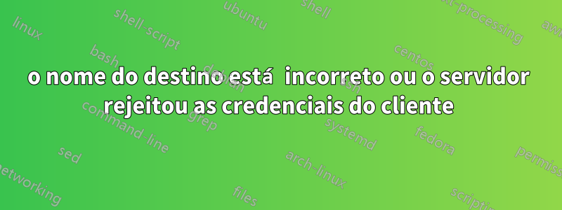 o nome do destino está incorreto ou o servidor rejeitou as credenciais do cliente