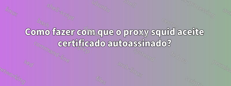 Como fazer com que o proxy squid aceite certificado autoassinado?