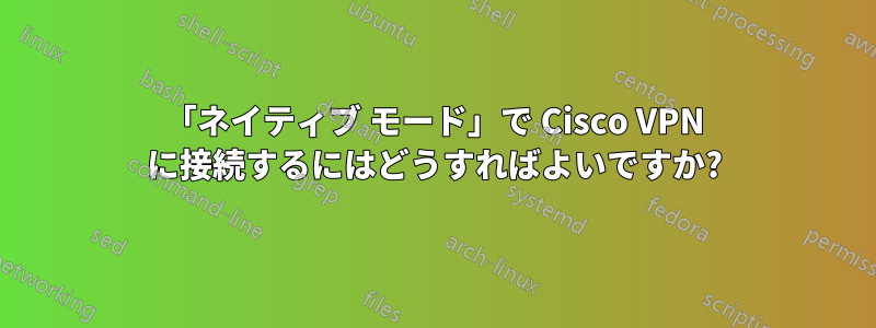 「ネイティブ モード」で Cisco VPN に接続するにはどうすればよいですか?