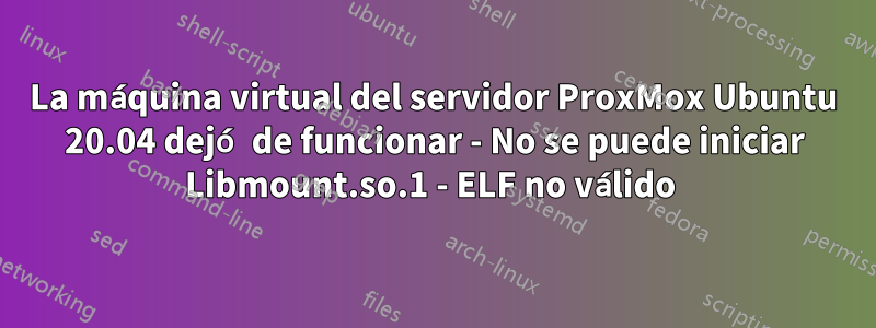 La máquina virtual del servidor ProxMox Ubuntu 20.04 dejó de funcionar - No se puede iniciar Libmount.so.1 - ELF no válido 