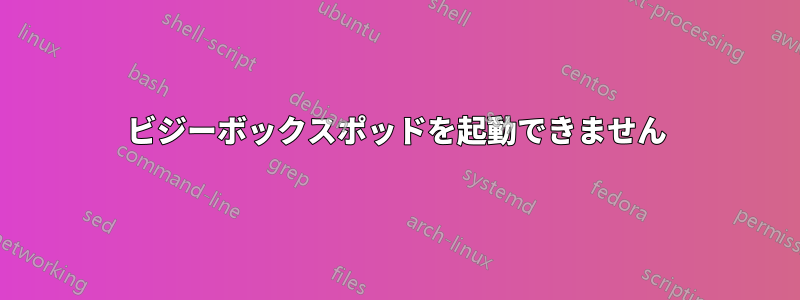 ビジーボックスポッドを起動できません