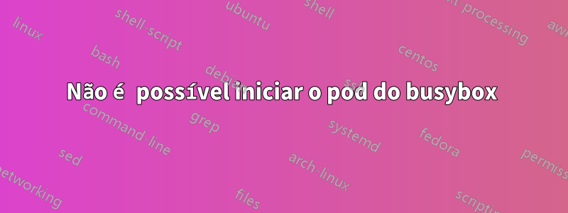 Não é possível iniciar o pod do busybox