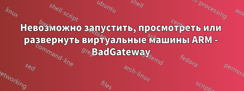 Невозможно запустить, просмотреть или развернуть виртуальные машины ARM - BadGateway