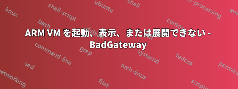 ARM VM を起動、表示、または展開できない - BadGateway