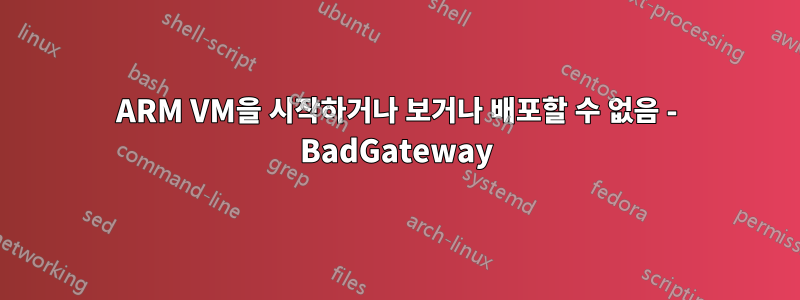 ARM VM을 시작하거나 보거나 배포할 수 없음 - BadGateway