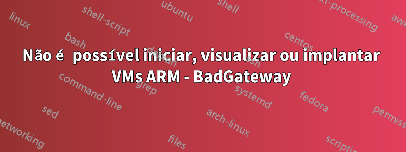 Não é possível iniciar, visualizar ou implantar VMs ARM - BadGateway